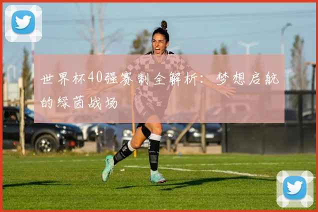 世界杯40强赛制全解析：梦想启航的绿茵战场