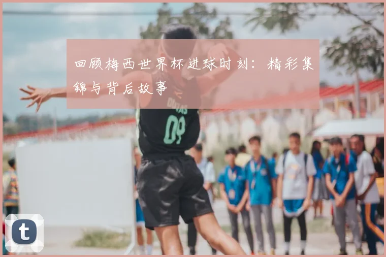 回顾梅西世界杯进球时刻：精彩集锦与背后故事