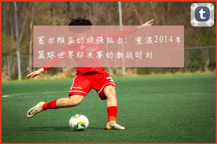 塞尔维亚的顽强阻击：重温2014年篮球世界杯决赛的激战时刻