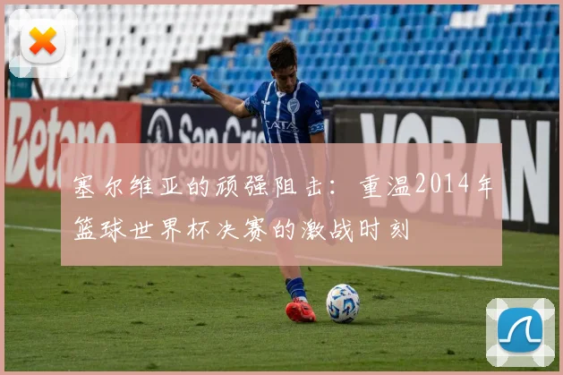 塞尔维亚的顽强阻击：重温2014年篮球世界杯决赛的激战时刻