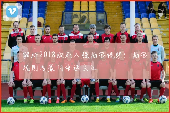 解析2018欧冠八强抽签视频：抽签规则与豪门命运交汇