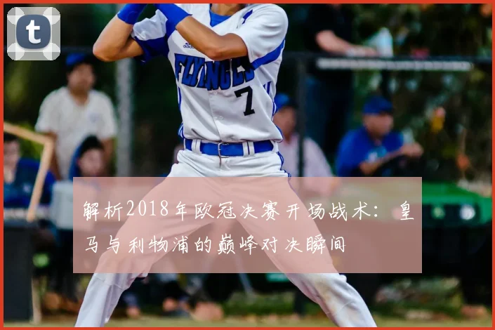 解析2018年欧冠决赛开场战术：皇马与利物浦的巅峰对决瞬间
