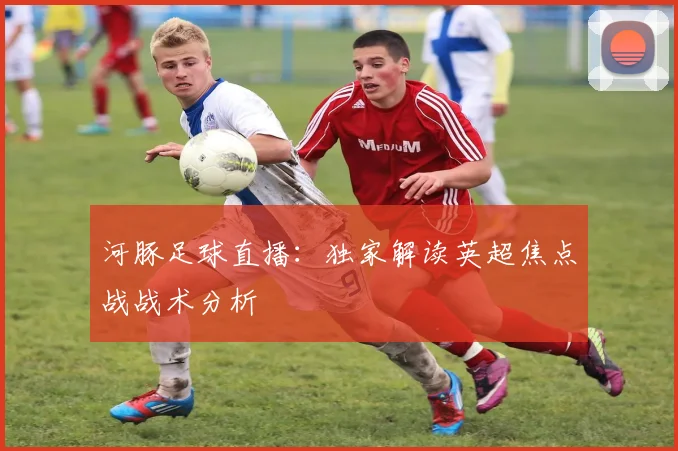 河豚足球直播：独家解读英超焦点战战术分析