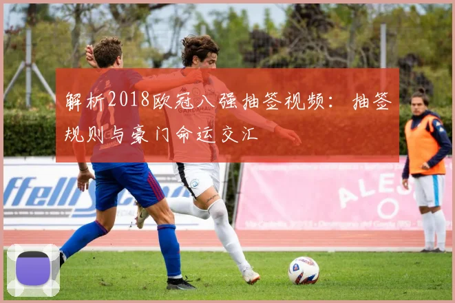 解析2018欧冠八强抽签视频：抽签规则与豪门命运交汇