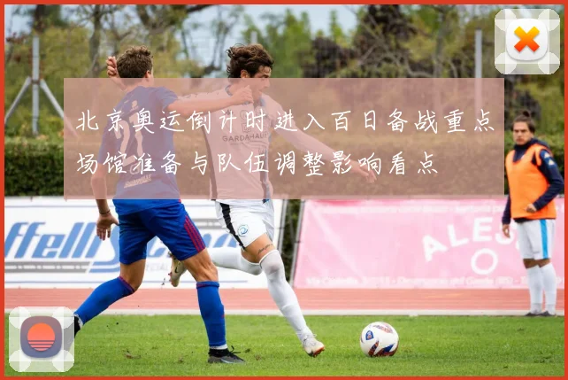 北京奥运倒计时进入百日备战重点场馆准备与队伍调整影响看点