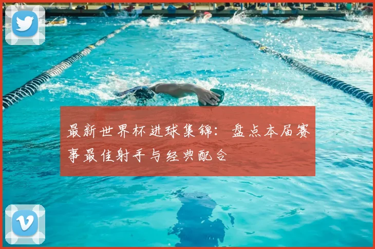 最新世界杯进球集锦：盘点本届赛事最佳射手与经典配合