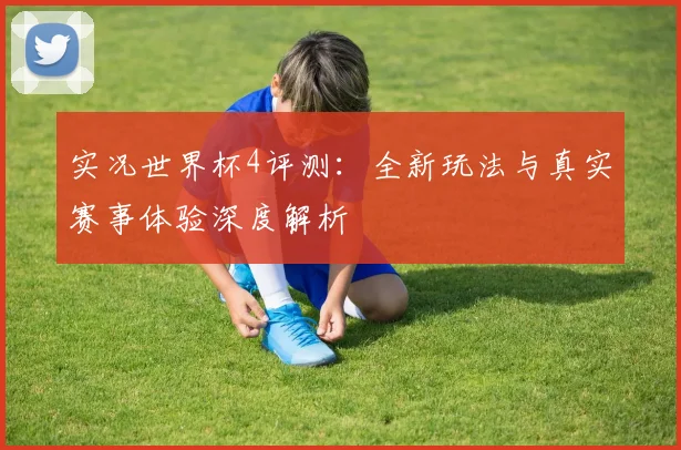 实况世界杯4评测：全新玩法与真实赛事体验深度解析