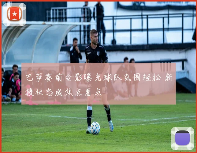 巴萨赛前合影曝光球队氛围轻松 新援状态成焦点看点