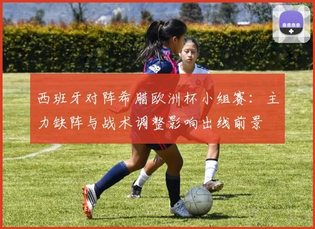 西班牙对阵希腊欧洲杯小组赛：主力缺阵与战术调整影响出线前景