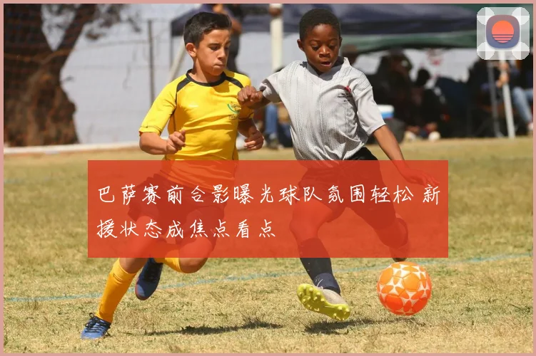 巴萨赛前合影曝光球队氛围轻松 新援状态成焦点看点