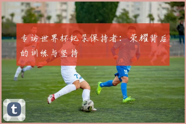 专访世界杯纪录保持者：荣耀背后的训练与坚持