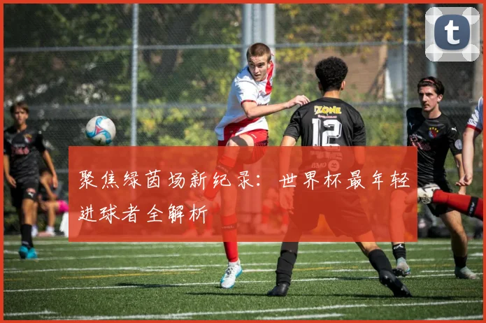 聚焦绿茵场新纪录：世界杯最年轻进球者全解析